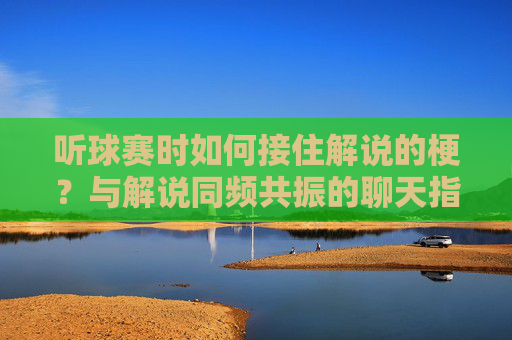 听球赛时如何接住解说的梗?与解说同频共振的聊天指南,听球赛接梗,与解说同频共振的聊天指南