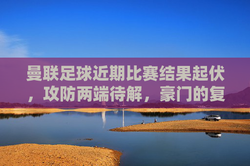 曼联足球近期比赛结果起伏，攻防两端待解，豪门的复苏之路尚存挑战，曼联起伏中寻复苏，攻防两端待解