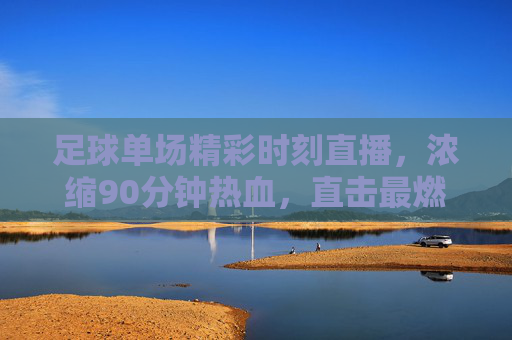足球单场精彩时刻直播，浓缩90分钟热血，直击最燃瞬间，足球单场热血直播，浓缩90分钟最燃瞬间