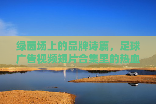 绿茵场上的品牌诗篇,足球广告视频短片合集里的热血与梦想,足球广告诗篇,绿茵场热血与梦想合集