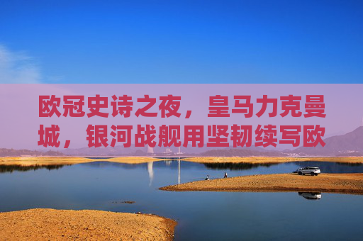欧冠史诗之夜，皇马力克曼城，银河战舰用坚韧续写欧冠传奇，欧冠史诗夜，皇马力克曼城，银河战舰坚韧续写传奇