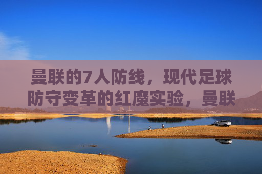 曼联的7人防线,现代足球防守变革的红魔实验,曼联7人防线,现代足球防守变革的红魔实验