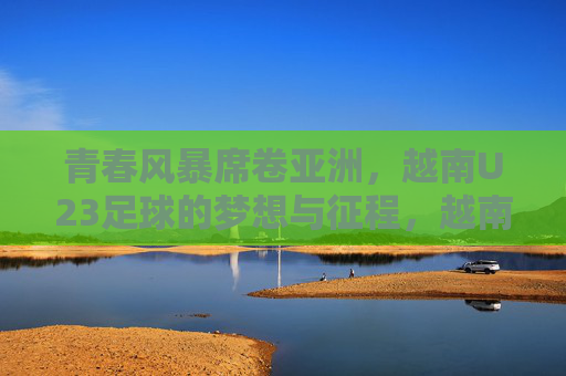 青春风暴席卷亚洲，越南U23足球的梦想与征程，越南U23青春风暴，亚洲足坛的梦想征途
