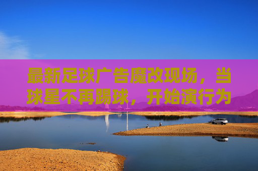 最新足球广告魔改现场，当球星不再踢球，开始演行为艺术？足球广告魔现场，球星弃踢球，演行为艺术