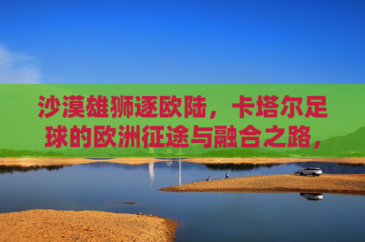 沙漠雄狮逐欧陆,卡塔尔足球的欧洲征途与融合之路,沙漠雄狮逐欧陆,卡塔尔足球的融合征途