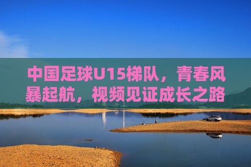 中国足球U15梯队，青春风暴起航，视频见证成长之路，中国足球U15梯队，青春风暴启航，视频见证成长之路