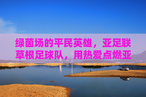 绿茵场的平民英雄，亚足联草根足球队，用热爱点燃亚洲足球的烟火气，草根英雄用热爱点燃亚洲足球烟火气