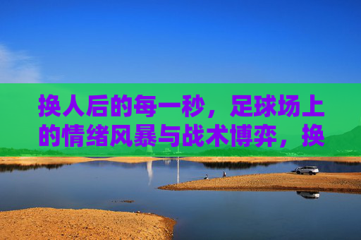 换人后的每一秒,足球场上的情绪风暴与战术博弈,换人风暴,球场情绪与战术的秒级博弈