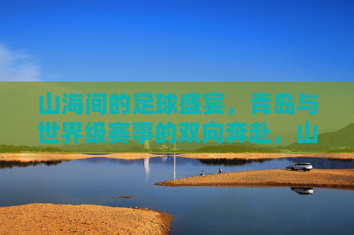 山海间的足球盛宴,青岛与世界级赛事的双向奔赴,山海足球盛宴,青岛与世界级赛事的双向奔赴
