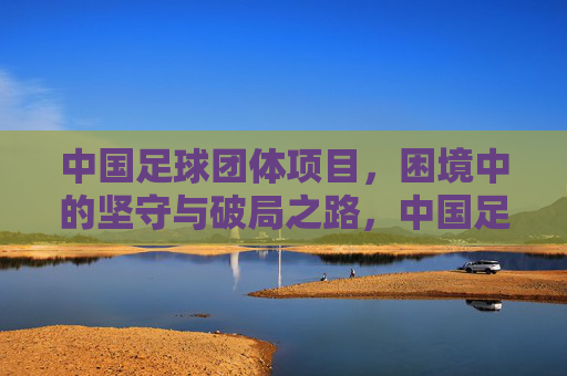 中国足球团体项目，困境中的坚守与破局之路，中国足球团体项目，困局坚守与破局之路