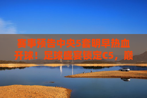 赛事预告中央5套明早热血开球！足球盛宴锁定C5，巅峰对决等你来战！C5明早巅峰对决！足球盛宴热血开球