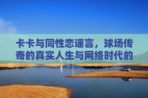 卡卡与同性恋谣言,球场传奇的真实人生与网络时代的误解,卡卡,球场传奇的真实人生与网络时代的同性恋谣言