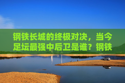 钢铁长城的终极对决,当今足坛最强中后卫是谁?钢铁长城的终极对决,当今足坛最强中后卫是谁?