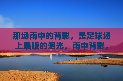 那场雨中的背影,是足球场上最暖的泪光,雨中背影,足球场最暖的泪光