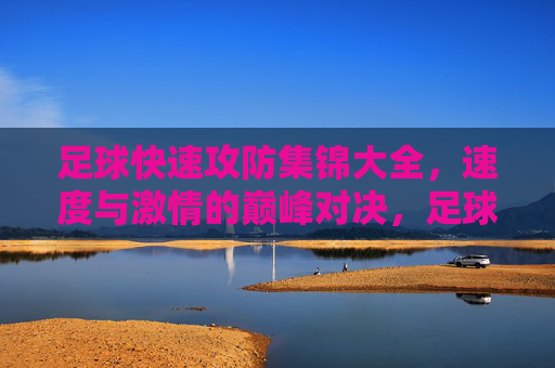 足球快速攻防集锦大全，速度与激情的巅峰对决，足球快速攻防集锦，速度与激情的巅峰对决