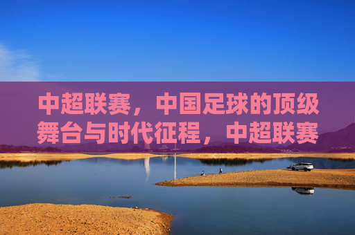 中超联赛,中国足球的顶级舞台与时代征程,中超联赛,顶级舞台的时代征程