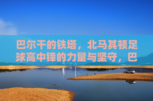 巴尔干的铁塔,北马其顿足球高中锋的力量与坚守,巴尔干的铁塔,北马其顿高中锋的力量与坚守