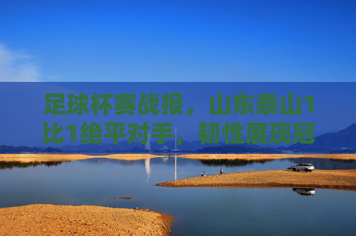 足球杯赛战报，山东泰山1比1绝平对手，韧性展现冠军相，山东泰山1-1绝平对手，韧性展现冠军相
