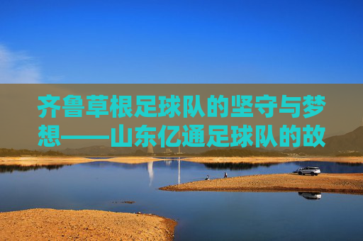 齐鲁草根足球队的坚守与梦想——山东亿通足球队的故事，山东亿通，齐鲁草根足球队的坚守与梦想