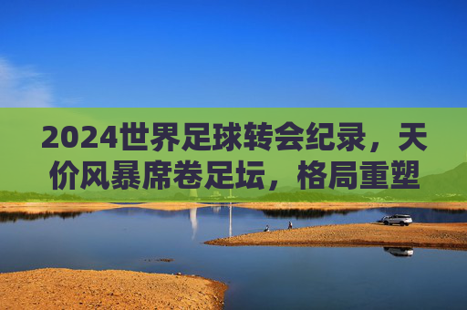 2024世界足球转会纪录，天价风暴席卷足坛，格局重塑背后的资本博弈，2024世界足球转会纪录，天价风暴席卷，资本博弈重塑格局
