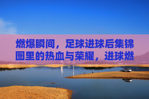 燃爆瞬间，足球进球后集锦图里的热血与荣耀，进球燃爆，足球瞬间的热血与荣耀