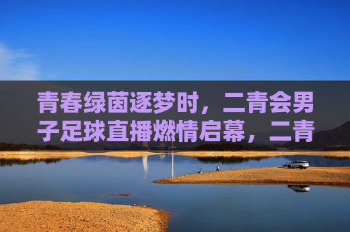 青春绿茵逐梦时,二青会男子足球直播燃情启幕,二青会男子足球直播燃情启幕 青春绿茵逐梦