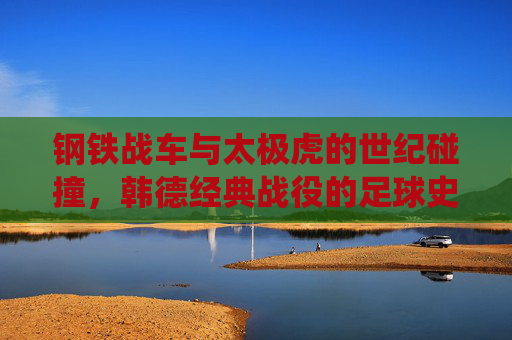 钢铁战车与太极虎的世纪碰撞,韩德经典战役的足球史诗,钢铁战车VS太极虎,韩德世纪足球史诗