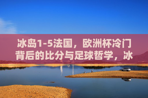 冰岛1-5法国,欧洲杯冷门背后的比分与足球哲学,冰岛1-5法国,欧洲杯冷门背后的比分与足球哲学