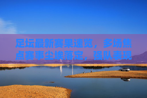 足坛最新赛果速览，多场焦点赛事尘埃落定，强队表现各异，足坛焦点赛事赛果速览，强队表现各异