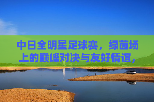 中日全明星足球赛，绿茵场上的巅峰对决与友好情谊，中日全明星足球赛，巅峰对决与友好情谊