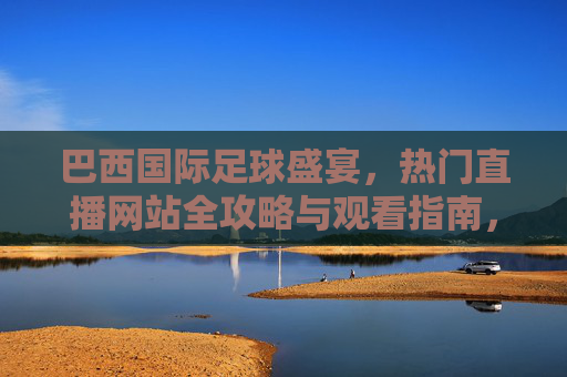 巴西国际足球盛宴,热门直播网站全攻略与观看指南,巴西国际足球盛宴,热门直播网站全攻略与观看指南