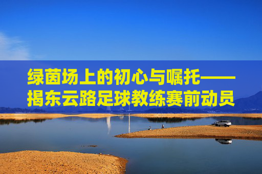 绿茵场上的初心与嘱托——揭东云路足球教练赛前动员讲话