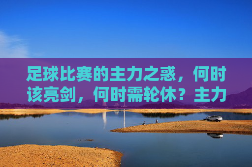 足球比赛的主力之惑,何时该亮剑,何时需轮休?主力之惑,足球比赛中的亮剑与轮休时机