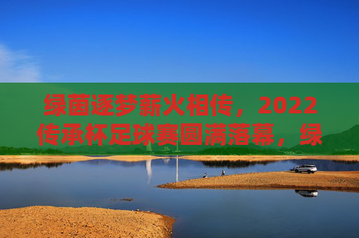 绿茵逐梦薪火相传,2022传承杯足球赛圆满落幕,绿茵逐梦薪火相传 2022传承杯足球赛圆满落幕
