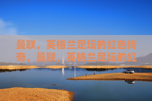 曼联，英格兰足坛的红色传奇，曼联，英格兰足坛的红色传奇