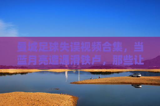 曼城足球失误视频合集,当蓝月亮遭遇滑铁卢,那些让人哭笑不得的瞬间,蓝月亮滑铁卢,曼城失误合集,哭笑瞬间