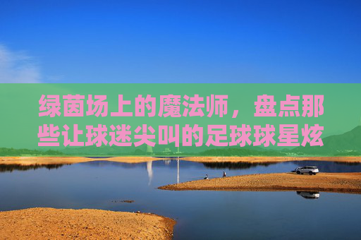 绿茵场上的魔法师，盘点那些让球迷尖叫的足球球星炫球技巧视频，绿茵魔法师，足球球星炫球技巧尖叫时刻