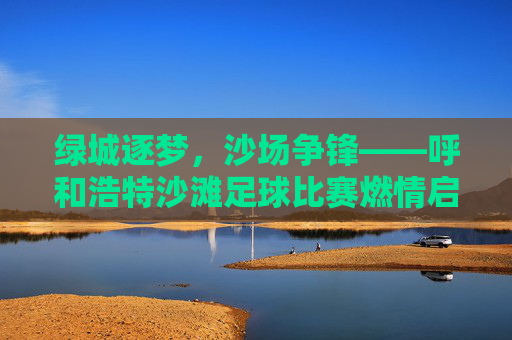 绿城逐梦，沙场争锋——呼和浩特沙滩足球比赛燃情启幕，燃情沙场逐梦争锋！呼和浩特沙滩足球比赛启幕