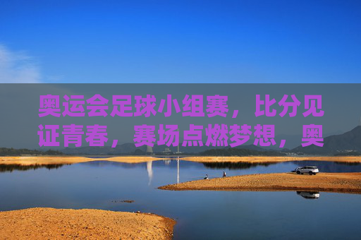 奥运会足球小组赛，比分见证青春，赛场点燃梦想，奥运足球小组赛，比分刻青春，赛场燃梦想