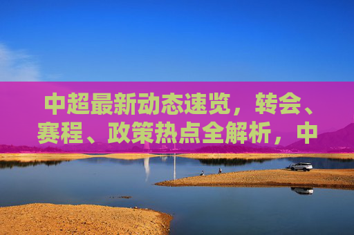 中超最新动态速览，转会、赛程、政策热点全解析，中超最新动态速览，转会赛程政策热点全解析
