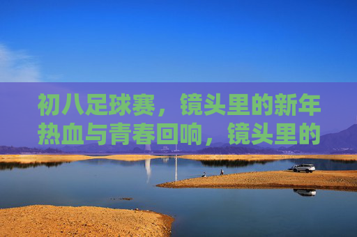 初八足球赛，镜头里的新年热血与青春回响，镜头里的初八赛场，新年热血与青春回响