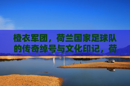橙衣军团，荷兰国家足球队的传奇绰号与文化印记，荷兰橙衣军团，绰号传奇与文化印记