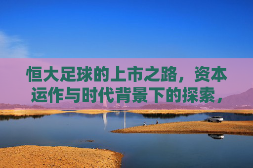 恒大足球的上市之路，资本运作与时代背景下的探索，恒大足球上市之路，资本运作与时代背景探索