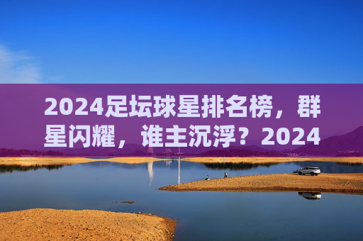 2024足坛球星排名榜，群星闪耀，谁主沉浮？2024足坛球星排名榜，群星闪耀，谁主沉浮