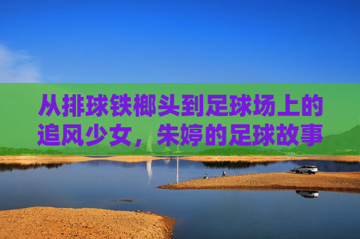 从排球铁榔头到足球场上的追风少女，朱婷的足球故事，是热爱也是新章，朱婷，从排球铁榔头到足球追风少女，热爱新章