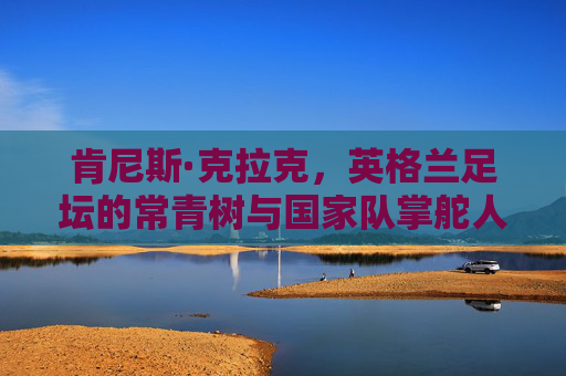 肯尼斯·克拉克，英格兰足坛的常青树与国家队掌舵人，肯尼斯·克拉克，英格兰足坛常青树与国家队掌舵人