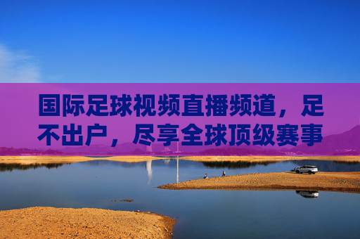 国际足球视频直播频道，足不出户，尽享全球顶级赛事盛宴，足不出户尽享国际足球顶级赛事直播