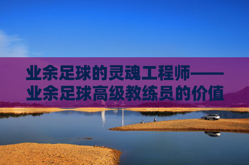 业余足球的灵魂工程师——业余足球高级教练员的价值与使命，业余足球的灵魂工程师——高级教练员的价值与使命