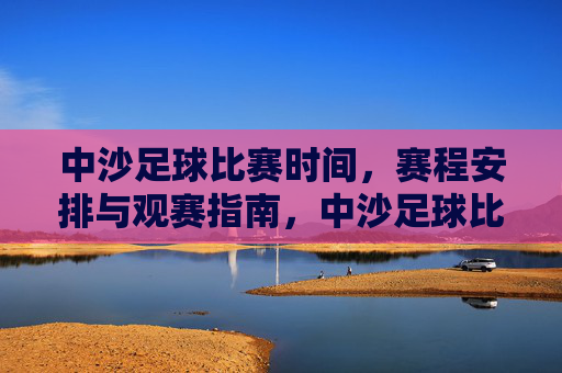 中沙足球比赛时间,赛程安排与观赛指南,中沙足球比赛时间、赛程安排与观赛指南