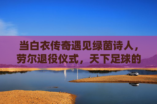 当白衣传奇遇见绿茵诗人,劳尔退役仪式,天下足球的世纪回响,白衣传奇绿茵诗人,劳尔退役的世纪回响